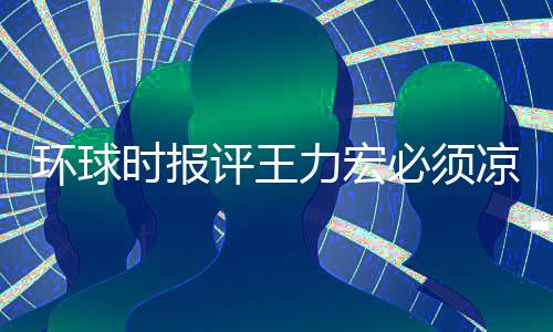 必须退圈暂时 这够评王环球还不恐怕力宏凉 时报