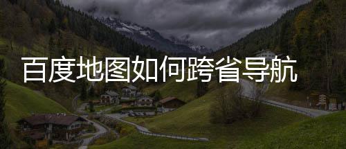 地图导航度地百度 百享图跨如何航方跨省省导法分