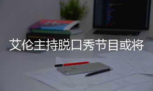 目或秀节脱口主持重艾伦将完结 降严率下收视